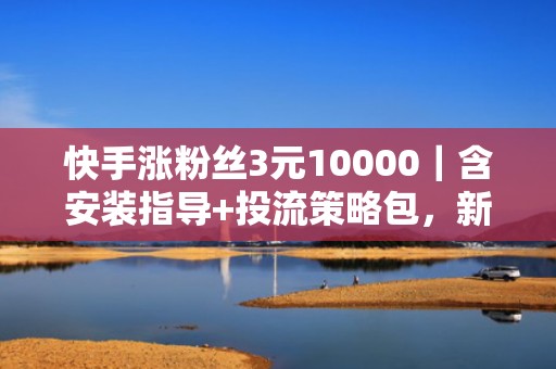 快手涨粉丝3元10000｜含安装指导+投流策略包，新手也能7天实现粉丝破万