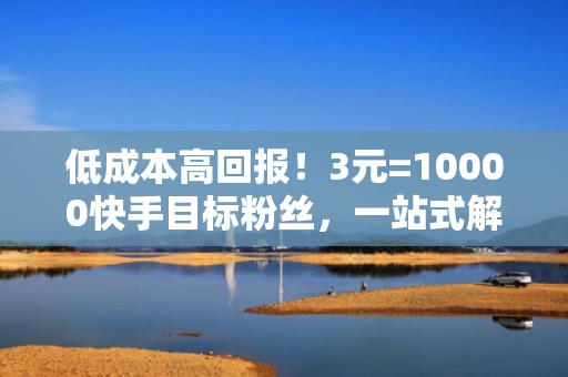 低成本高回报！3元=10000快手目标粉丝，一站式解决冷启动与流量断层难题