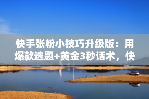 快手张粉小技巧升级版：用爆款选题+黄金3秒话术，快速吸引目标用户主动关注