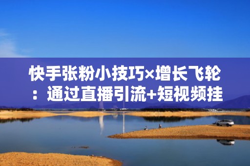 快手张粉小技巧×增长飞轮：通过直播引流+短视频挂载+私信SOP，打造可持续涨粉闭环