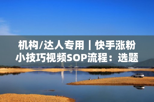 机构/达人专用｜快手涨粉小技巧视频SOP流程：选题→拍摄→投流→数据复盘，单条视频ROI提升2.8倍