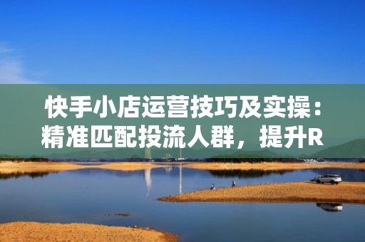 快手小店运营技巧及实操：精准匹配投流人群，提升ROI的5个关键动作