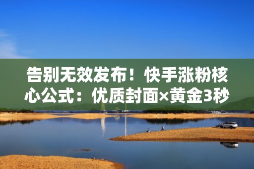 告别无效发布！快手涨粉核心公式：优质封面×黄金3秒×智能投流×实时优化