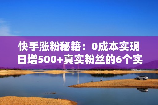 快手涨粉秘籍：0成本实现日增500+真实粉丝的6个实操技巧