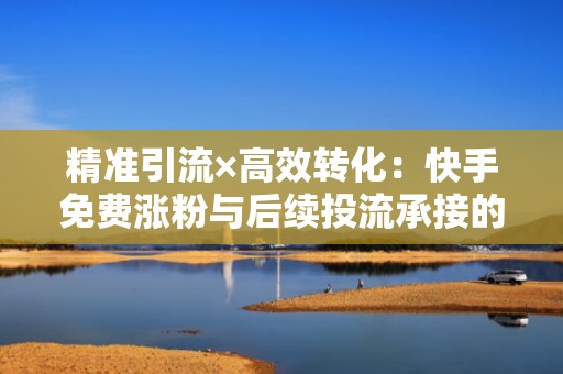 精准引流×高效转化：快手免费涨粉与后续投流承接的黄金配合公式