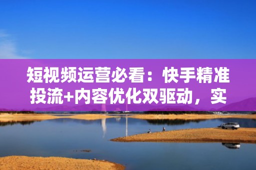 短视频运营必看：快手精准投流+内容优化双驱动，实现高效涨粉与热门曝光