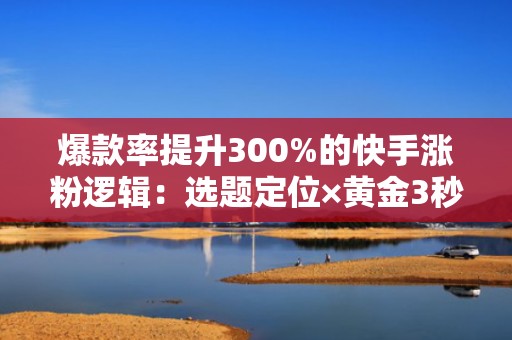 爆款率提升300%的快手涨粉逻辑：选题定位×黄金3秒×投流节奏全拆解