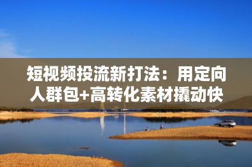 短视频投流新打法：用定向人群包+高转化素材撬动快手自然流量池