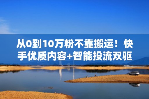 从0到10万粉不靠搬运！快手优质内容+智能投流双驱动增长模型