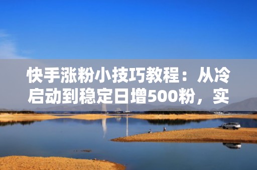 快手涨粉小技巧教程：从冷启动到稳定日增500粉，实战验证的投流节奏与预算分配策略