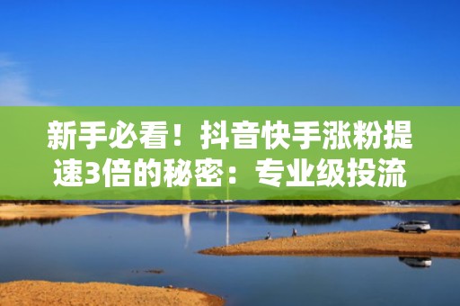 新手必看！抖音快手涨粉提速3倍的秘密：专业级投流策略+高转化内容模板