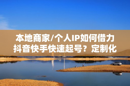 本地商家/个人IP如何借力抖音快手快速起号？定制化流量增长方案已验证有效