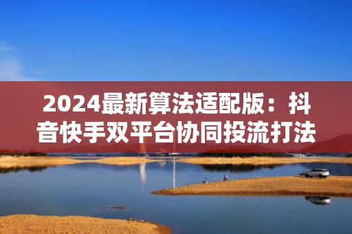 2024最新算法适配版：抖音快手双平台协同投流打法，让每一分推广预算都变成精准粉丝