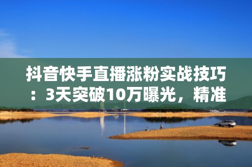 抖音快手直播涨粉实战技巧：3天突破10万曝光，精准引流到私域