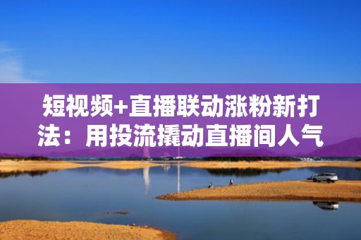 短视频+直播联动涨粉新打法：用投流撬动直播间人气，实现公域→私域高效转化
