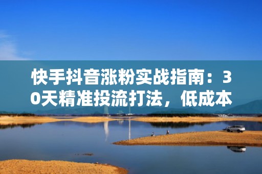 快手抖音涨粉实战指南：30天精准投流打法，低成本引爆自然流量增长