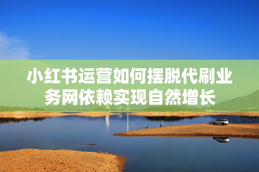 小红书运营如何摆脱代刷业务网依赖实现自然增长