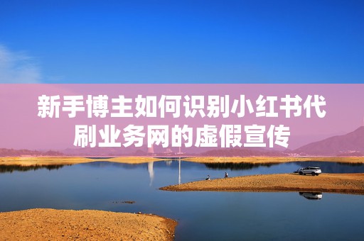 新手博主如何识别小红书代刷业务网的虚假宣传
