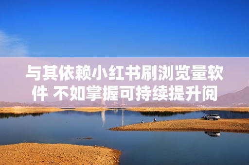 与其依赖小红书刷浏览量软件 不如掌握可持续提升阅读量的正规方法