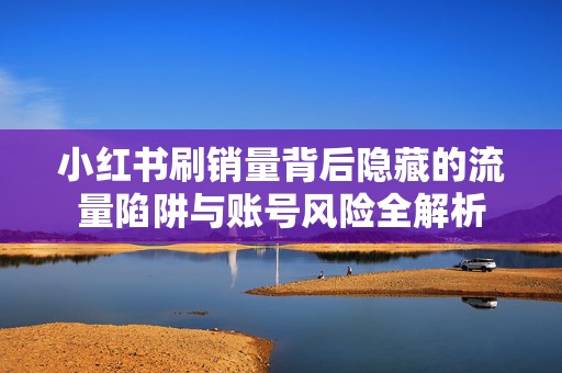 小红书刷销量背后隐藏的流量陷阱与账号风险全解析
