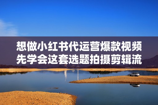 想做小红书代运营爆款视频先学会这套选题拍摄剪辑流程