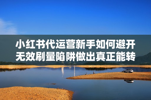 小红书代运营新手如何避开无效刷量陷阱做出真正能转化的视频