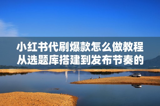 小红书代刷爆款怎么做教程从选题库搭建到发布节奏的实操指南