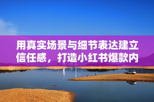 用真实场景与细节表达建立信任感，打造小红书爆款内容的关键技巧