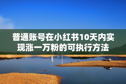 普通账号在小红书10天内实现涨一万粉的可执行方法