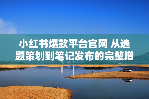 小红书爆款平台官网 从选题策划到笔记发布的完整增长路径