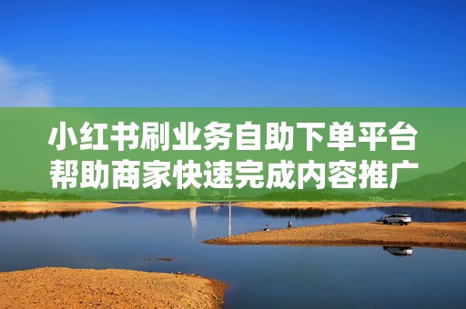 小红书刷业务自助下单平台帮助商家快速完成内容推广与数据增长需求