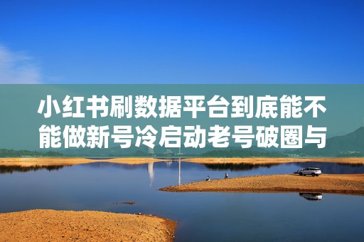 小红书刷数据平台到底能不能做新号冷启动老号破圈与品牌账号长期养号