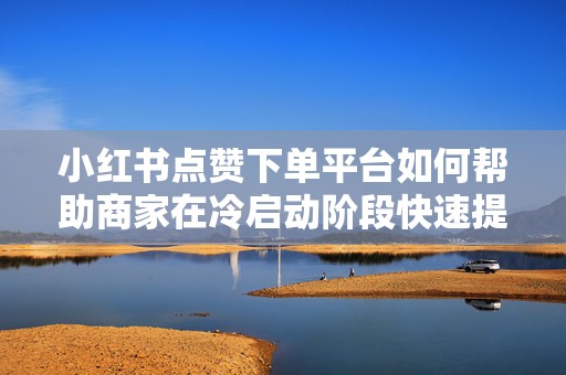 小红书点赞下单平台如何帮助商家在冷启动阶段快速提升笔记热度