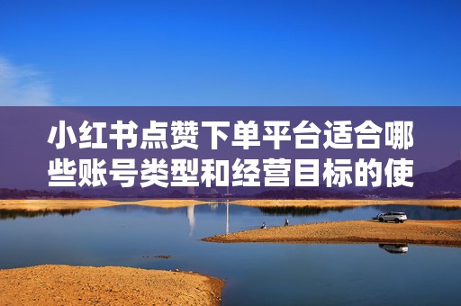 小红书点赞下单平台适合哪些账号类型和经营目标的使用场景