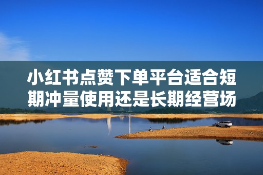小红书点赞下单平台适合短期冲量使用还是长期经营场景下的布局