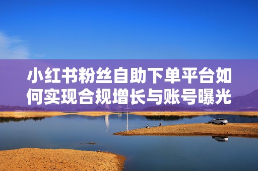 小红书粉丝自助下单平台如何实现合规增长与账号曝光提升