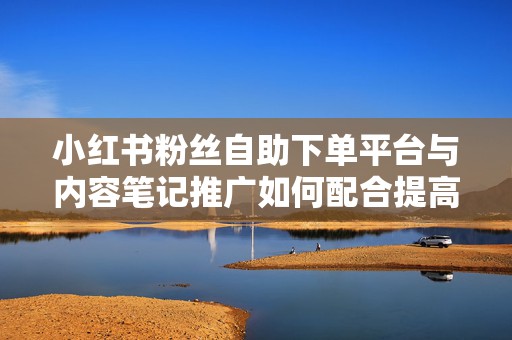 小红书粉丝自助下单平台与内容笔记推广如何配合提高转化效果