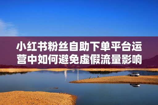 小红书粉丝自助下单平台运营中如何避免虚假流量影响账号权重