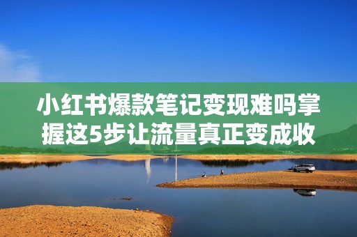 小红书爆款笔记变现难吗掌握这5步让流量真正变成收入