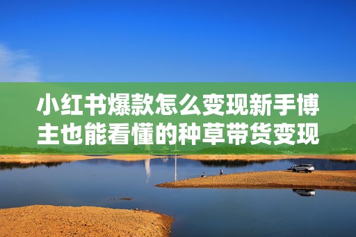 小红书爆款怎么变现新手博主也能看懂的种草带货变现思路