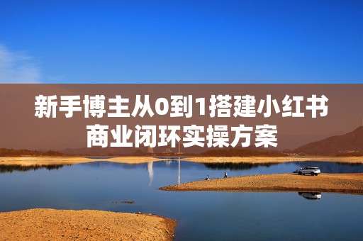 新手博主从0到1搭建小红书商业闭环实操方案