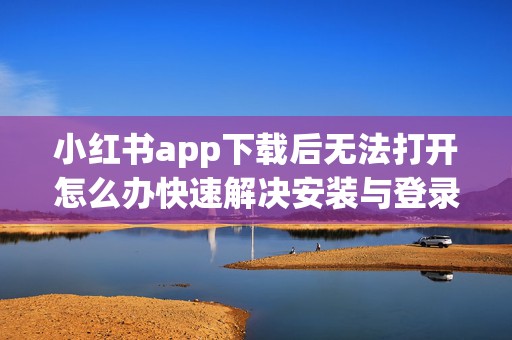 小红书app下载后无法打开怎么办快速解决安装与登录常见问题