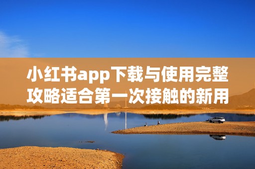 小红书app下载与使用完整攻略适合第一次接触的新用户