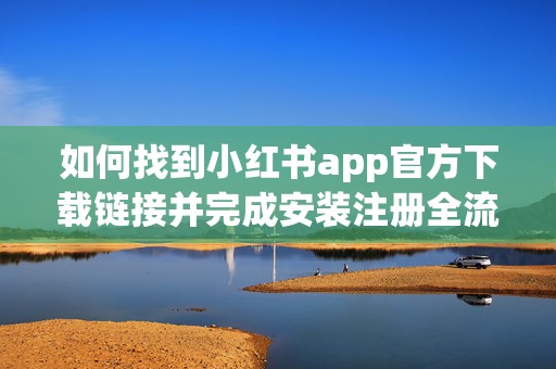 如何找到小红书app官方下载链接并完成安装注册全流程