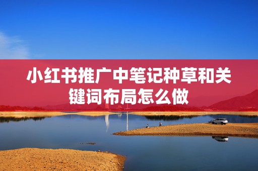 小红书推广中笔记种草和关键词布局怎么做