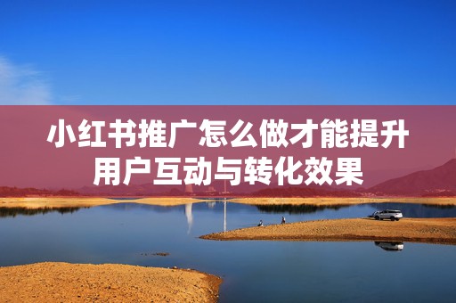 小红书推广怎么做才能提升用户互动与转化效果