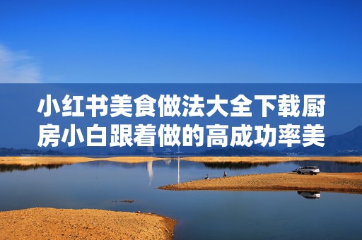 小红书美食做法大全下载厨房小白跟着做的高成功率美食视频