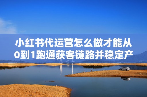 小红书代运营怎么做才能从0到1跑通获客链路并稳定产出爆款笔记