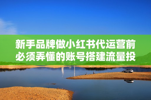 新手品牌做小红书代运营前必须弄懂的账号搭建流量投放与转化路径