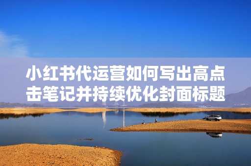 小红书代运营如何写出高点击笔记并持续优化封面标题与评论区承接 小红书代运营如何写出高点击笔记并持续优化封面标题与评论区承接